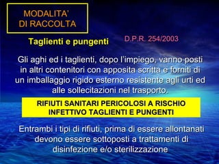 MODALITA’
 DI RACCOLTA

   Taglienti e pungenti         D.P.R. 254/2003

 Gli aghi ed i taglienti, dopo l’impiego, vanno posti
 in altri contenitori con apposita scritta e forniti di
un imballaggio rigido esterno resistente agli urti ed
           alle sollecitazioni nel trasporto.
      RIFIUTI SANITARI PERICOLOSI A RISCHIO
         INFETTIVO TAGLIENTI E PUNGENTI

 Entrambi i tipi di rifiuti, prima di essere allontanati
     devono essere sottoposti a trattamenti di
         disinfezione e/o sterilizzazione
 