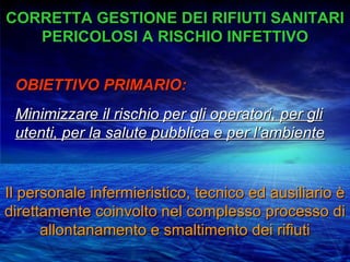 CORRETTA GESTIONE DEI RIFIUTI SANITARI
   PERICOLOSI A RISCHIO INFETTIVO


 OBIETTIVO PRIMARIO:
 Minimizzare il rischio per gli operatori, per gli
 utenti, per la salute pubblica e per l’ambiente


Il personale infermieristico, tecnico ed ausiliario è
direttamente coinvolto nel complesso processo di
      allontanamento e smaltimento dei rifiuti
 