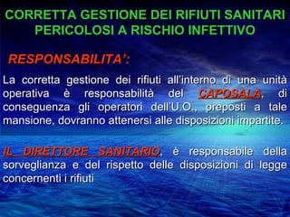 CORRETTA GESTIONE DEI RIFIUTI SANITARI
   PERICOLOSI A RISCHIO INFETTIVO

RESPONSABILITA’:
La corretta gestione dei rifiuti all’interno di una unità
operativa è responsabilità del CAPOSALA, di
conseguenza gli operatori dell’U.O., preposti a tale
mansione, dovranno attenersi alle disposizioni impartite.

IL DIRETTORE SANITARIO, è responsabile della
sorveglianza e del rispetto delle disposizioni di legge
concernenti i rifiuti
 