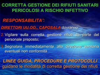 CORRETTA GESTIONE DEI RIFIUTI SANITARI
   PERICOLOSI A RISCHIO INFETTIVO

RESPONSABILITA’:
DIRETTORI UU.OO., CAPOSALA dovranno:
2. Vigilare sulla corretta gestione rifiuti da parte del
   personale preposto;
3. Segnalare immediatamente alla direzione sanitaria
   eventuali non conformità

LINEE GUIDA, PROCEDURE E PROTOCOLLI
guidano le modalità di corretta gestione dei rifiuti
 