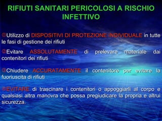 RIFIUTI SANITARI PERICOLOSI A RISCHIO
                INFETTIVO

Utilizzo di DISPOSITIVI DI PROTEZIONE INDIVIDUALE in tutte
le fasi di gestione dei rifiuti
Evitare ASSOLUTAMENTE            di   prelevare   materiale   dai
contenitori dei rifiuti

Chiudere ACCURATAMENTE il contenitore per evitare la
fuoriuscita di rifiuti

EVITARE di trascinare i contenitori o appoggiarli al corpo e
qualsiasi altra manovra che possa pregiudicare la propria e altrui
sicurezza.
 