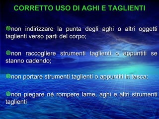 CORRETTO USO DI AGHI E TAGLIENTI

non indirizzare la punta degli aghi o altri oggetti
taglienti verso parti del corpo;

non raccogliere strumenti taglienti o appuntiti se
stanno cadendo;

non portare strumenti taglienti o appuntiti in tasca;

non piegare né rompere lame, aghi e altri strumenti
taglienti
 