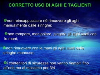 CORRETTO USO DI AGHI E TAGLIENTI


non reincappucciare né rimuovere gli aghi
manualmente dalle siringhe;

non rompere, manipolare, piegare gli aghi usati con
le mani;

non rimuovere con le mani gli aghi usati dalle
siringhe monouso;

i contenitori di sicurezza non vanno riempiti fino
all'orlo ma al massimo per 3/4
 
