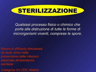 STERILIZZAZIONE

         Qualsiasi processo fisico o chimico che
         porta alla distruzione di tutte le forme di
        microrganismi viventi, comprese le spore.



Misura di efficacia dimostrata
da studi clinici nella
prevenzione delle infezioni
associate all’assistenza
sanitaria
(categoria IA) CDC Atlanta
 
