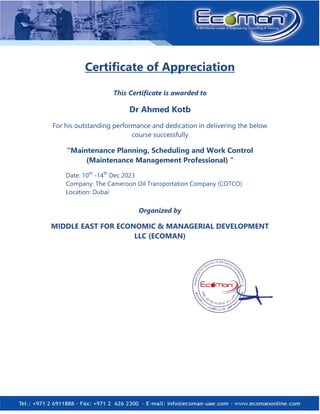 Certificate of Appreciation
This Certificate is awarded to
Dr Ahmed Kotb
For his outstanding performance and dedication in delivering the below
course successfully
“Maintenance Planning, Scheduling and Work Control
(Maintenance Management Professional) “
Date: 10th
-14th
Dec 2023
Company: The Cameroon Oil Transportation Company (COTCO)
Location: Dubai
Organized by
MIDDLE EAST FOR ECONOMIC & MANAGERIAL DEVELOPMENT
LLC (ECOMAN)
 