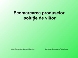 Ecomarcarea produselor
soluţie de viitor
Prof. îndrumător: Doroftei Carmen Candidat: Ungureanu Petru-Radu
 