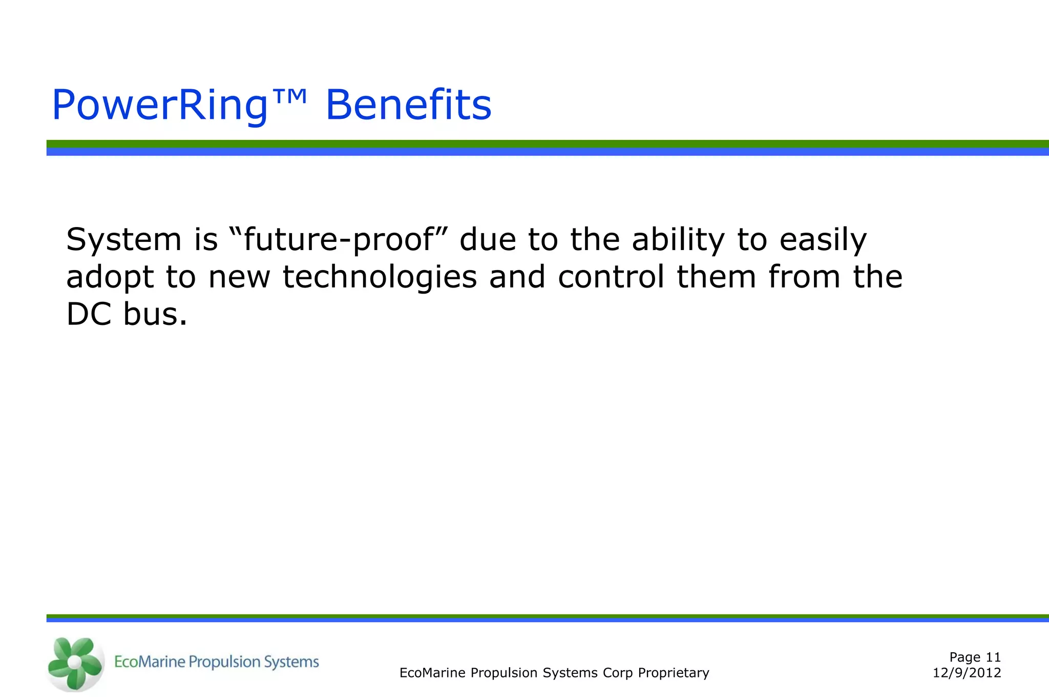 PowerRing™ Benefits


System is “future-proof” due to the ability to easily
adopt to new technologies and control them from the
DC bus.




                                                                       Page 11
                     EcoMarine Propulsion Systems Corp Proprietary   12/9/2012
 