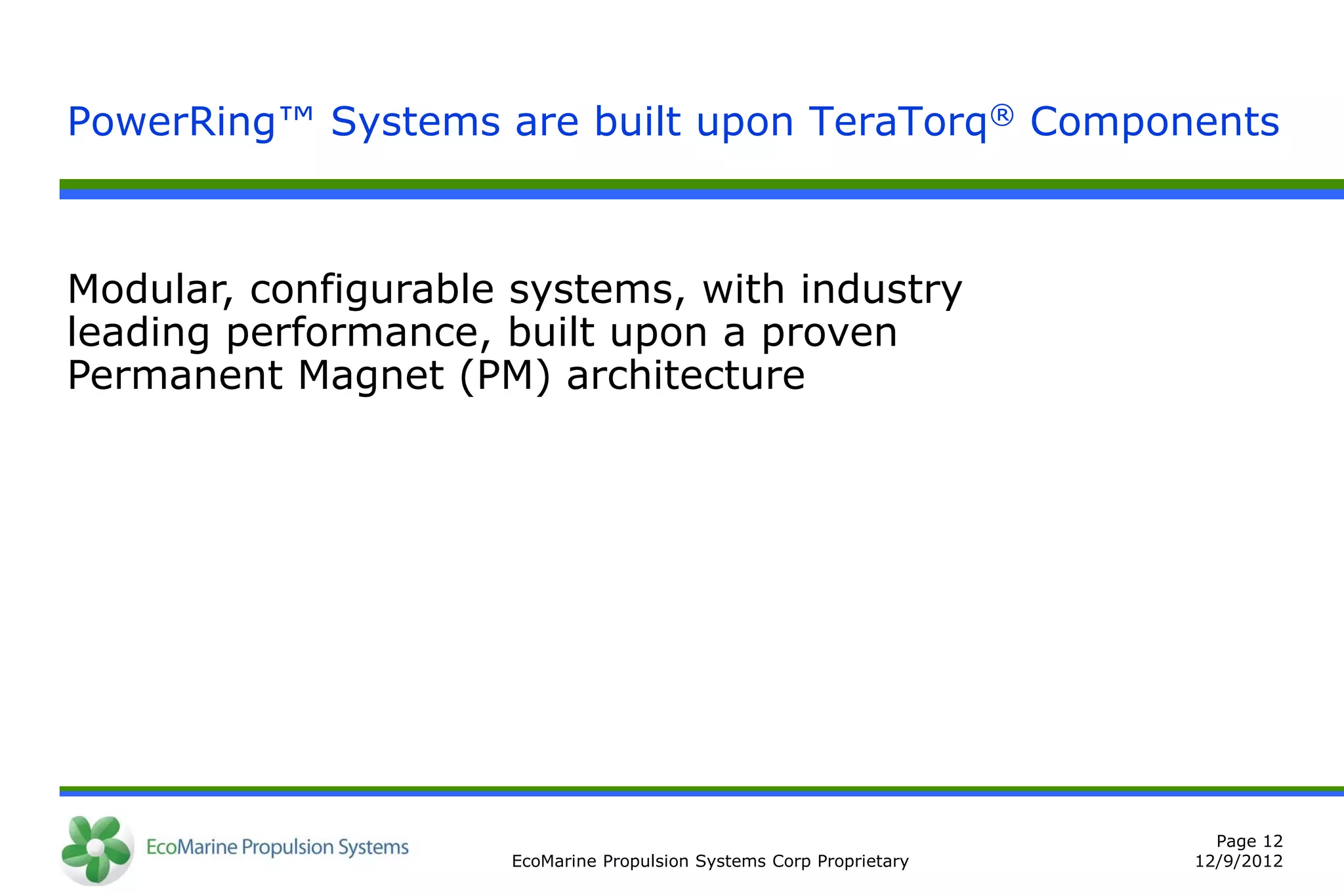 PowerRing™ Systems are built upon TeraTorq® Components



Modular, configurable systems, with industry
leading performance, built upon a proven
Permanent Magnet (PM) architecture




                                                                       Page 12
                     EcoMarine Propulsion Systems Corp Proprietary   12/9/2012
 