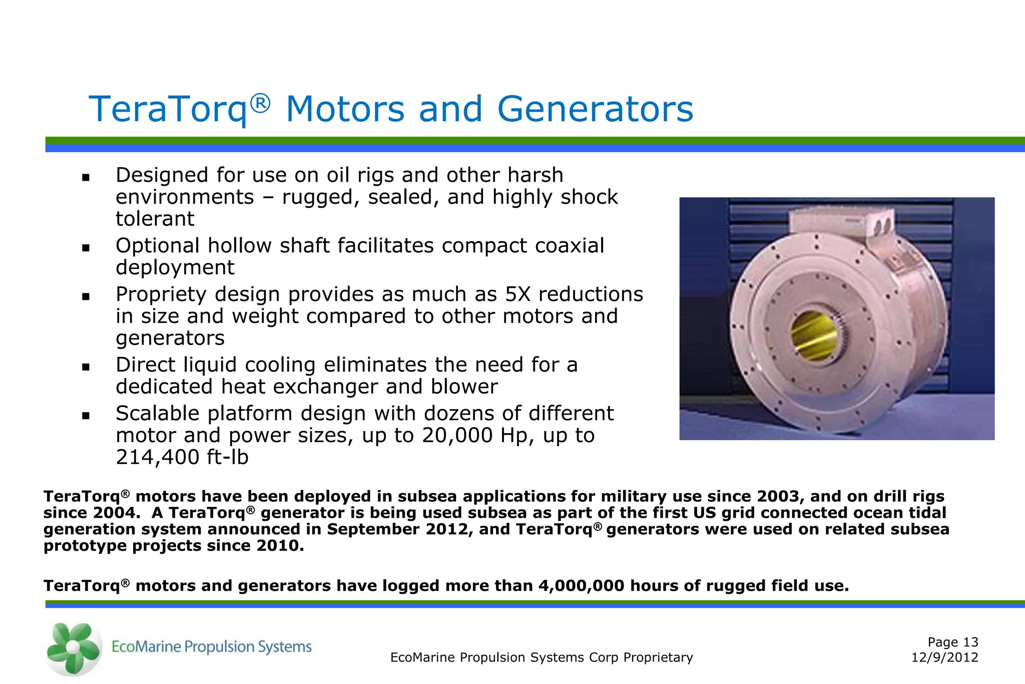 TeraTorq® Motors and Generators
       Designed for use on oil rigs and other harsh
        environments – rugged, sealed, and highly shock
        tolerant
       Optional hollow shaft facilitates compact coaxial
        deployment
       Propriety design provides as much as 5X reductions
        in size and weight compared to other motors and
        generators
       Direct liquid cooling eliminates the need for a
        dedicated heat exchanger and blower
       Scalable platform design with dozens of different
        motor and power sizes, up to 20,000 Hp, up to
        214,400 ft-lb
TeraTorq® motors have been deployed in subsea applications for military use since 2003, and on drill rigs
since 2004. A TeraTorq® generator is being used subsea as part of the first US grid connected ocean tidal
generation system announced in September 2012, and TeraTorq® generators were used on related subsea
prototype projects since 2010.

TeraTorq® motors and generators have logged more than 4,000,000 hours of rugged field use.


                                                                                                      Page 13
                                        EcoMarine Propulsion Systems Corp Proprietary               12/9/2012
 