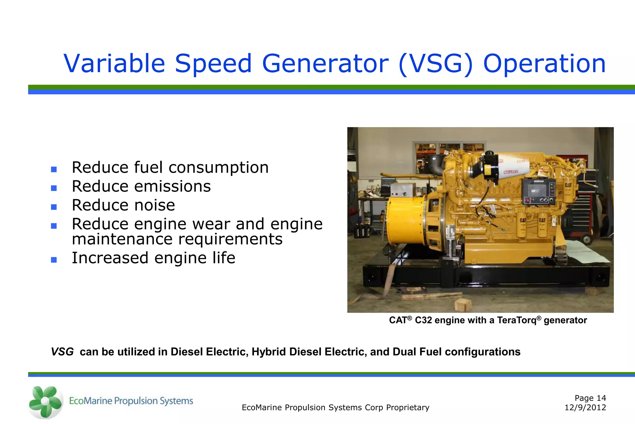 Variable Speed Generator (VSG) Operation



   Reduce fuel consumption
   Reduce emissions
   Reduce noise
   Reduce engine wear and engine
    maintenance requirements
   Increased engine life


                                                                        CAT® C32 engine with a TeraTorq® generator


VSG can be utilized in Diesel Electric, Hybrid Diesel Electric, and Dual Fuel configurations



                                                                                                               Page 14
                                     EcoMarine Propulsion Systems Corp Proprietary                           12/9/2012
 