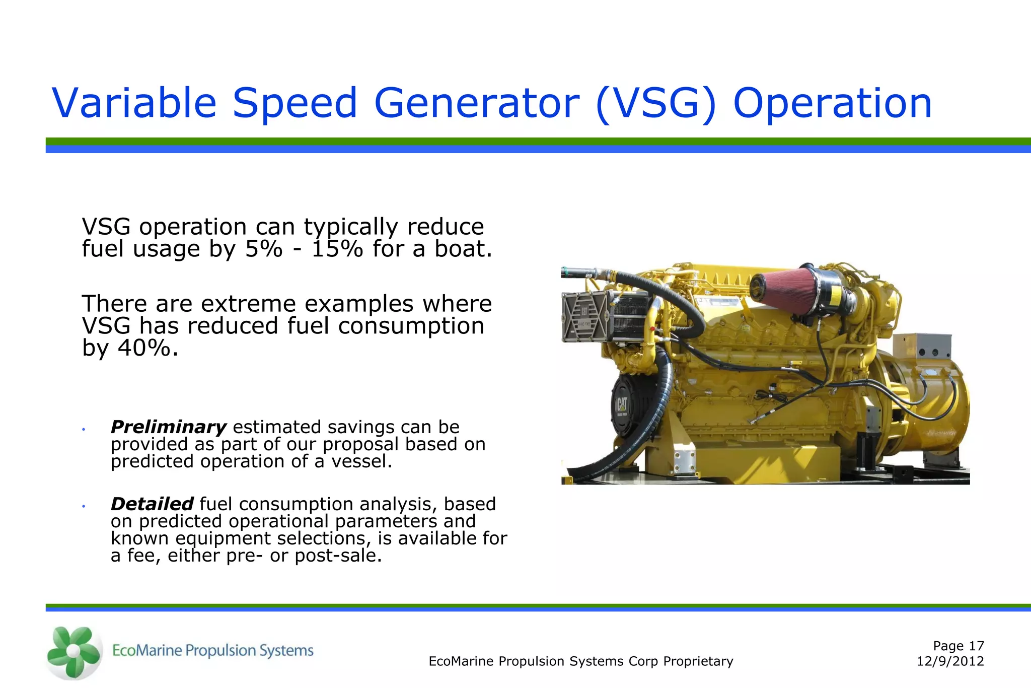 Variable Speed Generator (VSG) Operation

 VSG operation can typically reduce
 fuel usage by 5% - 15% for a boat.

 There are extreme examples where
 VSG has reduced fuel consumption
 by 40%.


 •   Preliminary estimated savings can be
     provided as part of our proposal based on
     predicted operation of a vessel.

 •   Detailed fuel consumption analysis, based
     on predicted operational parameters and
     known equipment selections, is available for
     a fee, either pre- or post-sale.



                                                                                          Page 17
                                        EcoMarine Propulsion Systems Corp Proprietary   12/9/2012
 