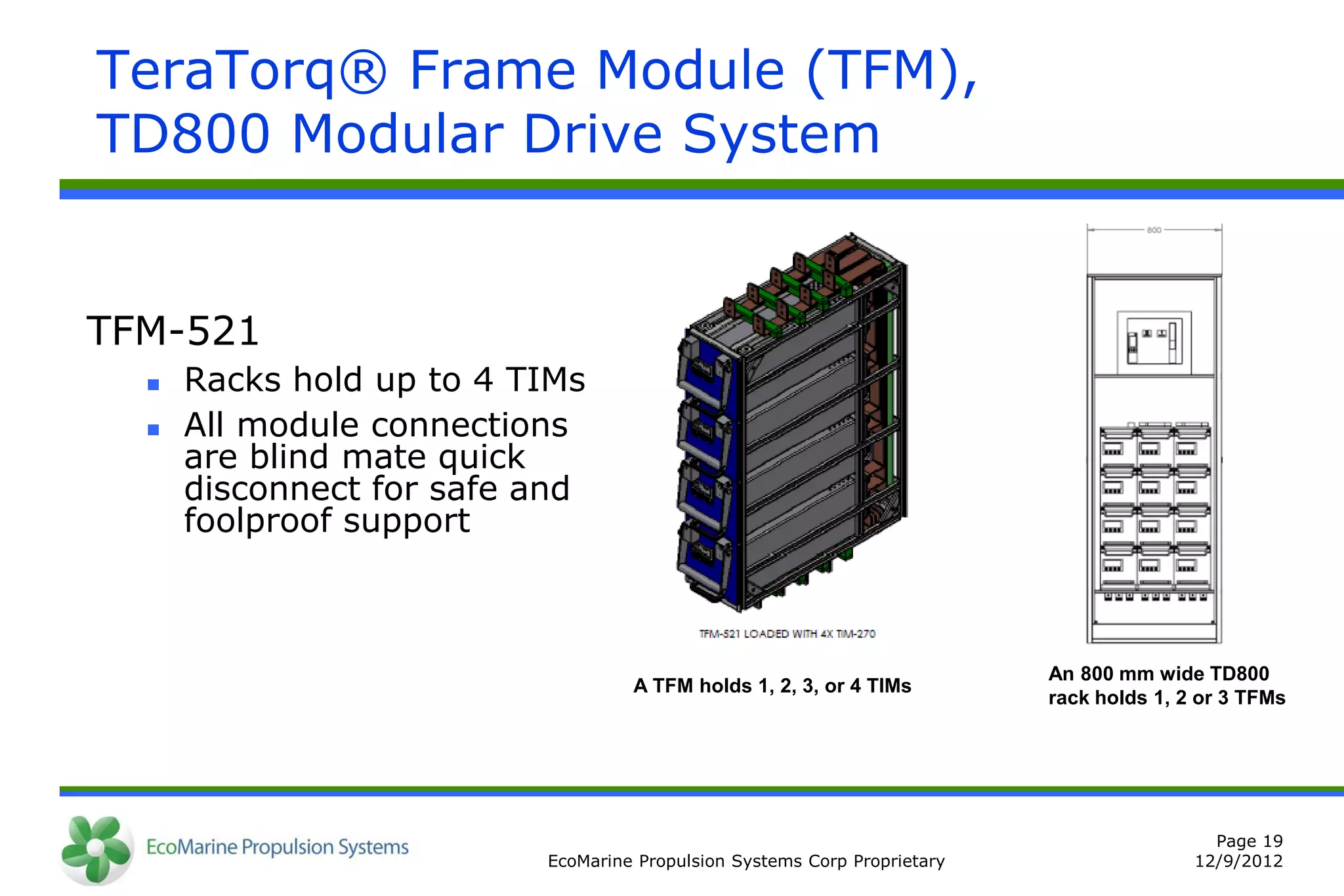 TeraTorq® Frame Module (TFM),
TD800 Modular Drive System


TFM-521
     Racks hold up to 4 TIMs
     All module connections
      are blind mate quick
      disconnect for safe and
      foolproof support



                                                                          An 800 mm wide TD800
                                   A TFM holds 1, 2, 3, or 4 TIMs
                                                                          rack holds 1, 2 or 3 TFMs




                                                                                           Page 19
                          EcoMarine Propulsion Systems Corp Proprietary                  12/9/2012
 