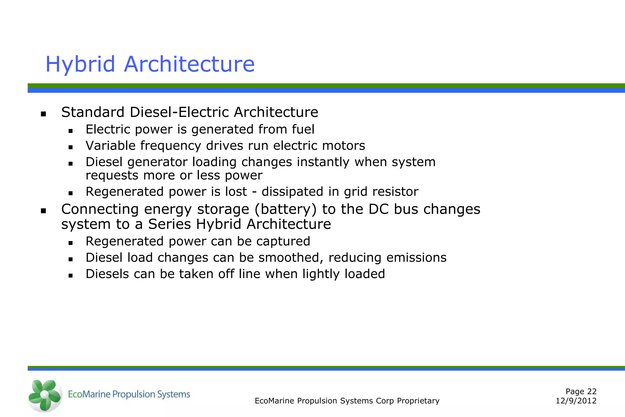 Hybrid Architecture

   Standard Diesel-Electric Architecture
        Electric power is generated from fuel
        Variable frequency drives run electric motors
        Diesel generator loading changes instantly when system
         requests more or less power
        Regenerated power is lost - dissipated in grid resistor
   Connecting energy storage (battery) to the DC bus changes
    system to a Series Hybrid Architecture
        Regenerated power can be captured
        Diesel load changes can be smoothed, reducing emissions
        Diesels can be taken off line when lightly loaded




                                                                                     Page 22
                                   EcoMarine Propulsion Systems Corp Proprietary   12/9/2012
 
