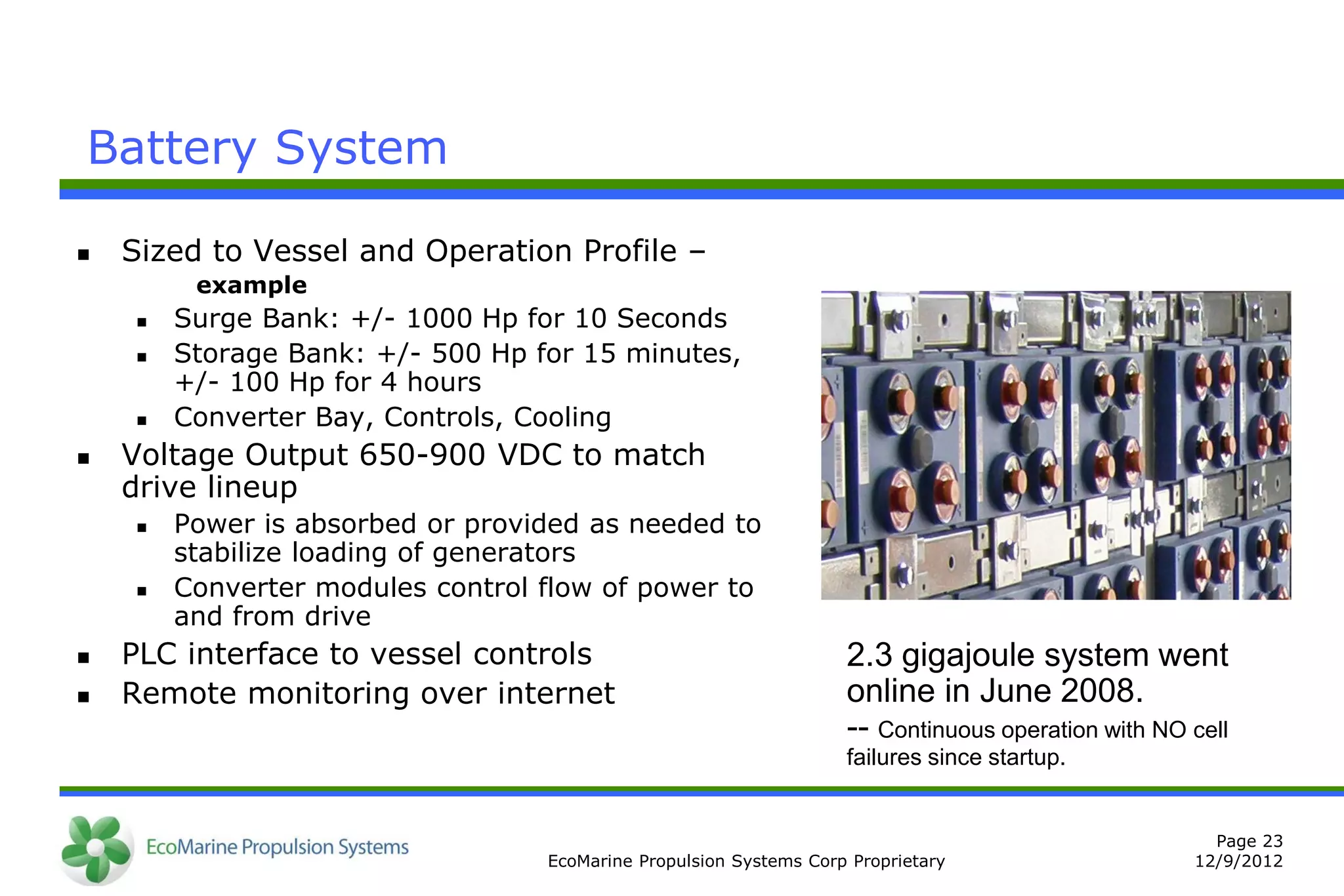 Battery System

   Sized to Vessel and Operation Profile –
         example
       Surge Bank: +/- 1000 Hp for 10 Seconds
       Storage Bank: +/- 500 Hp for 15 minutes,
        +/- 100 Hp for 4 hours
       Converter Bay, Controls, Cooling
   Voltage Output 650-900 VDC to match
    drive lineup
       Power is absorbed or provided as needed to
        stabilize loading of generators
       Converter modules control flow of power to
        and from drive
   PLC interface to vessel controls                               2.3 gigajoule system went
   Remote monitoring over internet                                online in June 2008.
                                                                   -- Continuous operation with NO cell
                                                                   failures since startup.


                                                                                                     Page 23
                                  EcoMarine Propulsion Systems Corp Proprietary                    12/9/2012
 