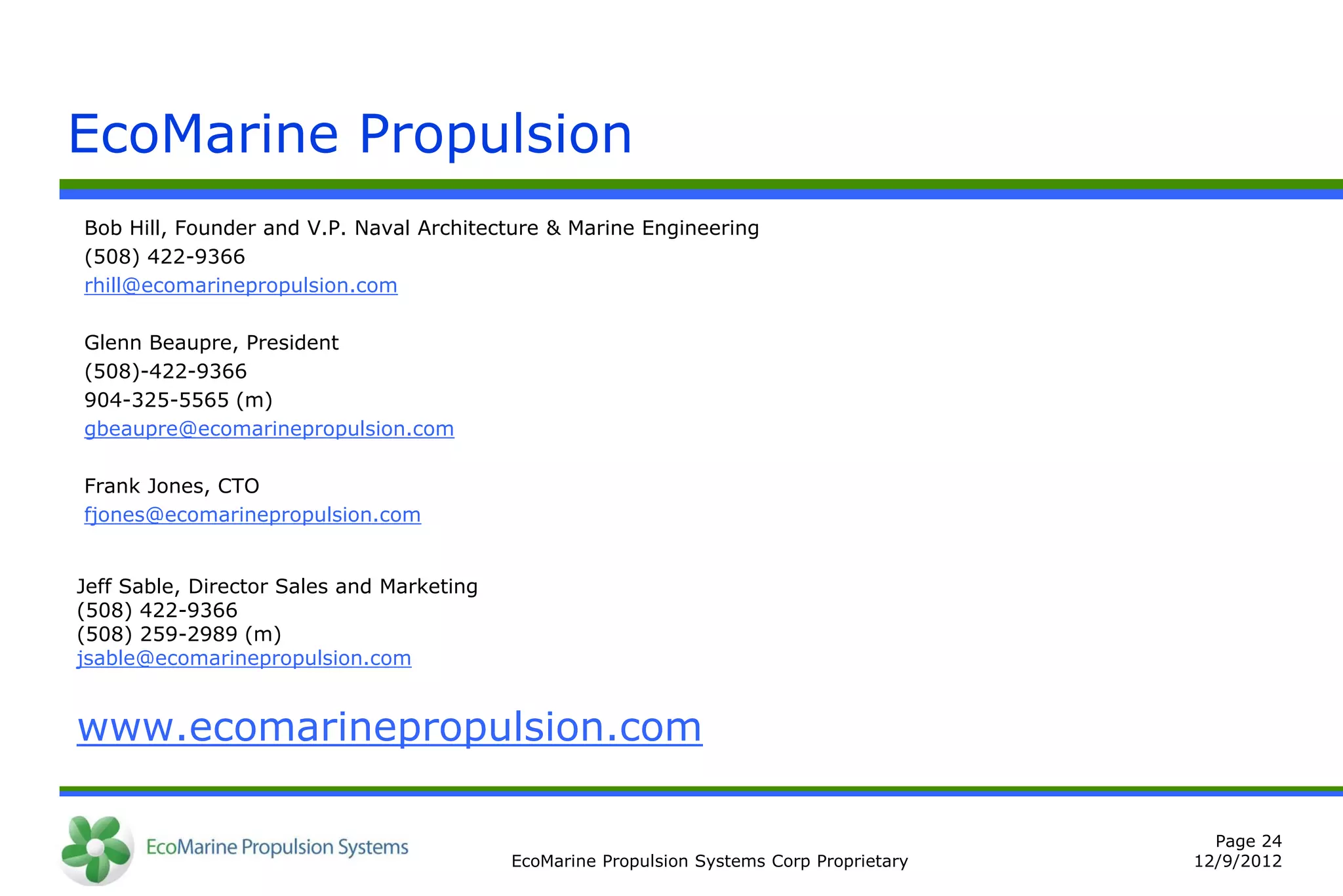 EcoMarine Propulsion
Bob Hill, Founder and V.P. Naval Architecture & Marine Engineering
(508) 422-9366
rhill@ecomarinepropulsion.com

Glenn Beaupre, President
(508)-422-9366
904-325-5565 (m)
gbeaupre@ecomarinepropulsion.com

Frank Jones, CTO
fjones@ecomarinepropulsion.com


Jeff Sable, Director Sales and Marketing
(508) 422-9366
(508) 259-2989 (m)
jsable@ecomarinepropulsion.com


www.ecomarinepropulsion.com

                                                                                             Page 24
                                           EcoMarine Propulsion Systems Corp Proprietary   12/9/2012
 