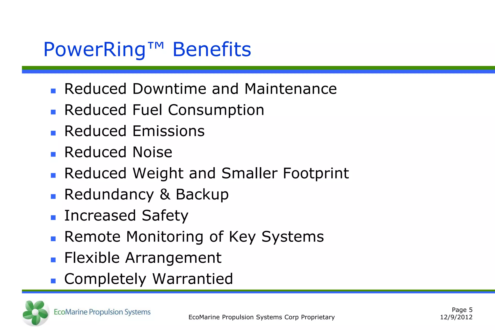 PowerRing™ Benefits
   Reduced Downtime and Maintenance
   Reduced Fuel Consumption
   Reduced Emissions
   Reduced Noise
   Reduced Weight and Smaller Footprint
   Redundancy & Backup
   Increased Safety
   Remote Monitoring of Key Systems
   Flexible Arrangement
   Completely Warrantied
                                                                      Page 5
                   EcoMarine Propulsion Systems Corp Proprietary   12/9/2012
 