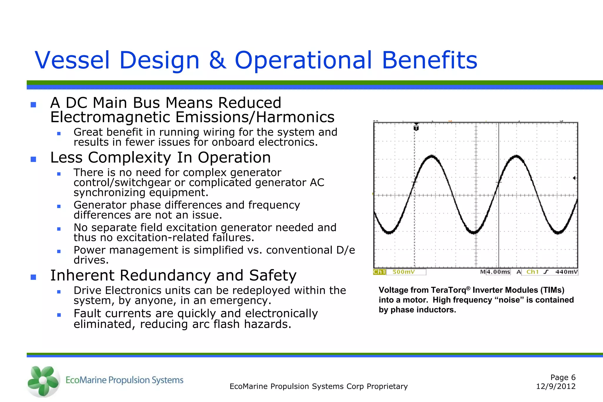 Vessel Design & Operational Benefits
   A DC Main Bus Means Reduced
    Electromagnetic Emissions/Harmonics
       Great benefit in running wiring for the system and
        results in fewer issues for onboard electronics.
   Less Complexity In Operation
       There is no need for complex generator
        control/switchgear or complicated generator AC
        synchronizing equipment.
       Generator phase differences and frequency
        differences are not an issue.
       No separate field excitation generator needed and
        thus no excitation-related failures.
       Power management is simplified vs. conventional D/e
        drives.
   Inherent Redundancy and Safety
       Drive Electronics units can be redeployed within the              Voltage from TeraTorq® Inverter Modules (TIMs)
        system, by anyone, in an emergency.                               into a motor. High frequency “noise” is contained
       Fault currents are quickly and electronically                     by phase inductors.
        eliminated, reducing arc flash hazards.



                                                                                                                    Page 6
                                     EcoMarine Propulsion Systems Corp Proprietary                               12/9/2012
 
