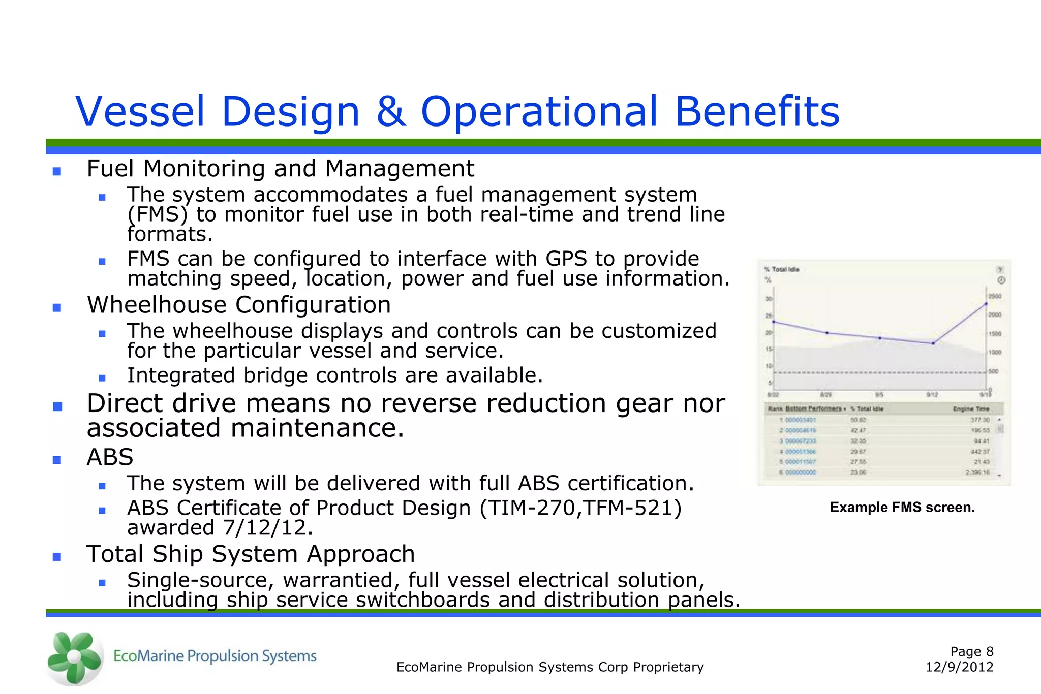 Vessel Design & Operational Benefits
   Fuel Monitoring and Management
        The system accommodates a fuel management system
         (FMS) to monitor fuel use in both real-time and trend line
         formats.
        FMS can be configured to interface with GPS to provide
         matching speed, location, power and fuel use information.
   Wheelhouse Configuration
        The wheelhouse displays and controls can be customized
         for the particular vessel and service.
        Integrated bridge controls are available.
   Direct drive means no reverse reduction gear nor
    associated maintenance.
   ABS
        The system will be delivered with full ABS certification.
        ABS Certificate of Product Design (TIM-270,TFM-521)                        Example FMS screen.
         awarded 7/12/12.
   Total Ship System Approach
        Single-source, warrantied, full vessel electrical solution,
         including ship service switchboards and distribution panels.

                                                                                                   Page 8
                                    EcoMarine Propulsion Systems Corp Proprietary               12/9/2012
 