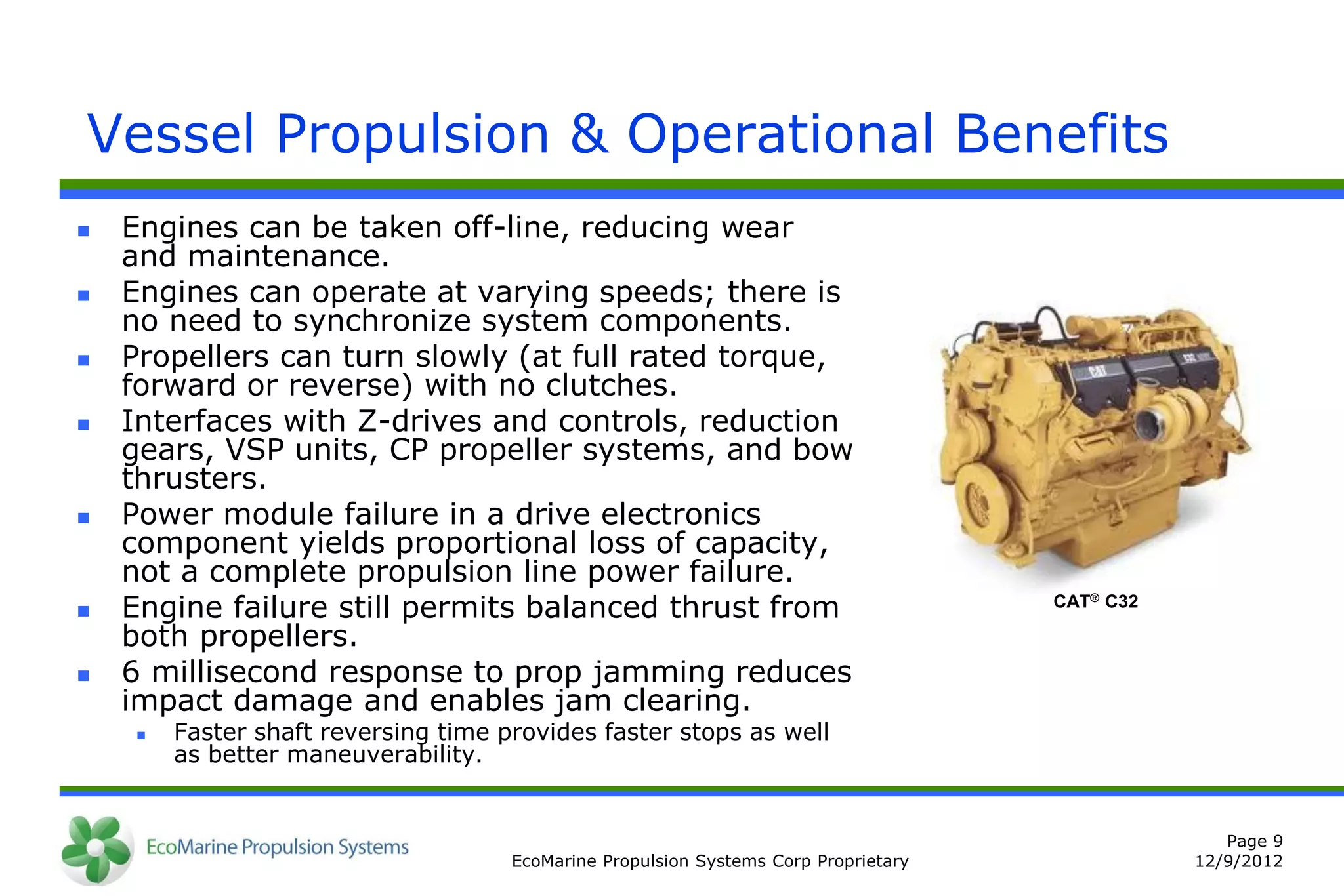 Vessel Propulsion & Operational Benefits
   Engines can be taken off-line, reducing wear
    and maintenance.
   Engines can operate at varying speeds; there is
    no need to synchronize system components.
   Propellers can turn slowly (at full rated torque,
    forward or reverse) with no clutches.
   Interfaces with Z-drives and controls, reduction
    gears, VSP units, CP propeller systems, and bow
    thrusters.
   Power module failure in a drive electronics
    component yields proportional loss of capacity,
    not a complete propulsion line power failure.
   Engine failure still permits balanced thrust from                                 CAT® C32

    both propellers.
   6 millisecond response to prop jamming reduces
    impact damage and enables jam clearing.
        Faster shaft reversing time provides faster stops as well
         as better maneuverability.


                                                                                                    Page 9
                                      EcoMarine Propulsion Systems Corp Proprietary              12/9/2012
 