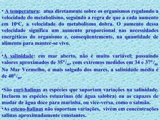 A temperatura :  atua diretamente sobre os organismos regulando a velocidade do metabolismo, seguindo a regra de que a cada aumento em 10 o C, a velocidade do metabolismo dobra. O aumento dessa velocidade significa um aumento proporcional nas necessidades energéticas do organismo e, conseqüentemente, na quantidade de alimento para manter-se vivo. A salinidade : em mar aberto, não é muito variável; possuindo valores aproximados de 35  / 00 , com extremos medidos em 34 e 37  / 00.  No Mar Vermelho, o mais salgado dos mares, a salinidade média é de 40  / 00 . São  euri-halinas  as espécies que suportam variações na salinidade. Incluem as espécies estuarinas (de água salobra) ou as capazes de mudar de água doce para marinha, ou vice-versa, como o salmão. As  esteno-halinas  não suportam variações,  vivem em concentrações salinas aproximadamente constantes.          
