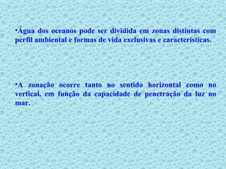 Água dos oceanos pode ser dividida em zonas distintas com perfil ambiental e formas de vida exclusivas e características.  A zonação ocorre tanto no sentido horizontal como no vertical, em função da capacidade de penetração da luz no mar. 