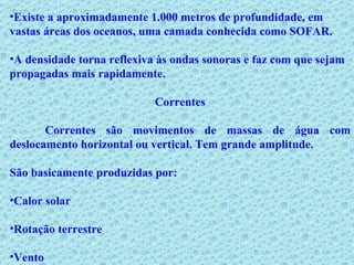 Existe a aproximadamente 1.000 metros de profundidade, em vastas áreas dos oceanos, uma camada conhecida como SOFAR. A densidade torna reflexiva às ondas sonoras e faz com que sejam propagadas mais rapidamente. Correntes Correntes são movimentos de massas de água com deslocamento horizontal ou vertical. Tem grande amplitude.  São basicamente produzidas por: Calor solar Rotação terrestre  Vento 