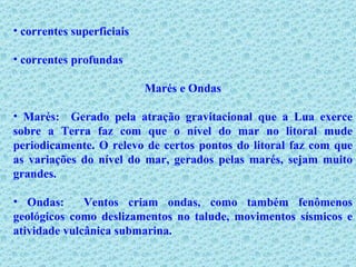 correntes superficiais correntes profundas  Marés e Ondas Marés:  Gerado pela atração gravitacional que a Lua exerce sobre a Terra faz com que o nível do mar no litoral mude periodicamente. O relevo de certos pontos do litoral faz com que as variações do nível do mar, gerados pelas marés, sejam muito grandes. Ondas:   Ventos criam ondas, como também fenômenos geológicos como deslizamentos no talude, movimentos sísmicos e atividade vulcânica submarina. 
