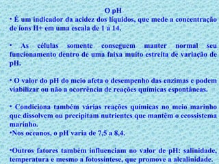 O pH É um indicador da acidez dos líquidos, que mede a concentração de íons H+ em uma escala de 1 a 14. As células somente conseguem manter normal seu funcionamento dentro de uma faixa muito estreita de variação de pH.  O valor do pH do meio afeta o desempenho das enzimas e podem viabilizar ou não a ocorrência de reações químicas espontâneas. Condiciona também várias reações químicas no meio marinho que dissolvem ou precipitam nutrientes que mantêm o ecossistema marinho. Nos oceanos, o pH varia de 7,5 a 8,4. Outros fatores também influenciam no valor de pH: salinidade, temperatura e mesmo a fotossíntese, que promove a alcalinidade.   