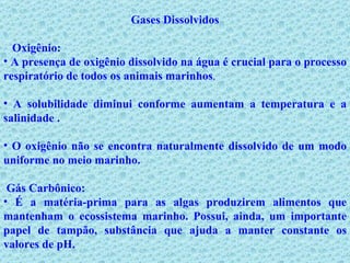 Gases Dissolvidos Oxigênio:  A presença de oxigênio dissolvido na água é crucial para o processo respiratório de todos os animais marinhos .  A solubilidade diminui conforme aumentam a temperatura e a salinidade . O oxigênio não se encontra naturalmente dissolvido de um modo uniforme no meio marinho.   Gás Carbônico: É a matéria-prima para as algas produzirem alimentos que mantenham o ecossistema marinho. Possui, ainda, um importante papel de tampão, substância que ajuda a manter constante os valores de pH. 