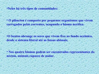 Neles há três tipos de comunidades: O plâncton é composto por pequenos organismos que vivem carregados pelas correntes, ocupando o bioma nerítico.  O bentos abrange os seres que vivem fixo ao fundo oceânico, desde o sistema litoral até as fossas abissais. Nos quatro biomas podem ser encontrados representantes do nécton, animais capazes de nadar. 