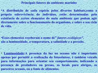 Principais fatores do ambiente marinho A distribuição de cada espécie pelos diversos habitats,como a própria sobrevivência do indivíduo, estão determinadas pela existência de certos elementos do meio ambiente que podem agir diretamente sobre o funcionamento do organismo, e sobre o seu ciclo de vida.  Esses elementos receberam o nome de”  fatores ecológicos”. são a luminosidade, a temperatura, a salinidade e a pressão. Luminosidade :A presença da luz no oceano não é importante apenas por permitir a realização da fotossíntese, é também veículo para informações para orientar seu comportamento, indicando a presença de predadores ou presas, os locais para abrigos, os parceiros sexuais, ou a fonte de alimentos .  