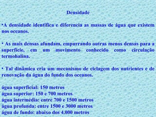 Densidade A densidade identifica e diferencia as massas de água que existem nos oceanos. As mais densas afundam, empurrando outras menos densas para a superfície, em um movimento conhecido como circulação termohalina. Tal dinâmica cria um mecanismo de ciclagem dos nutrientes e de renovação da água do fundo dos oceanos. água superficial: 150 metros   água superior: 150 e 700 metros   água intermédia: entre 700 e 1500 metros   água profunda: entre 1500 e 3000 metros   água de fundo: abaixo dos 4.000 metros   