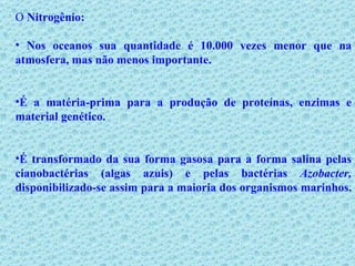 O  Nitrogênio: Nos oceanos sua quantidade é 10.000 vezes menor que na atmosfera, mas não menos importante.  É a matéria-prima para a produção de proteínas, enzimas e material genético. É transformado da sua forma gasosa para a forma salina pelas cianobactérias (algas azuis) e pelas bactérias  Azobacter,  disponibilizado-se assim para a maioria dos organismos marinhos.  