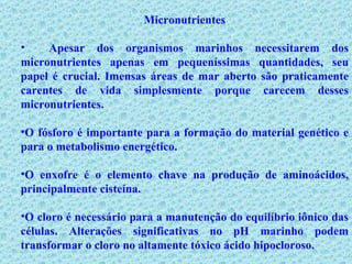 Micronutrientes Apesar dos organismos marinhos necessitarem dos micronutrientes apenas em pequeníssimas quantidades, seu papel é crucial. Imensas áreas de mar aberto são praticamente carentes de vida simplesmente porque carecem desses micronutrientes. O fósforo é importante para a formação do material genético e para o metabolismo energético. O enxofre é o elemento chave na produção de aminoácidos, principalmente cisteína.   O cloro é necessário para a manutenção do equilíbrio iônico das células. Alterações significativas no pH marinho podem transformar o cloro no altamente tóxico ácido hipocloroso.  