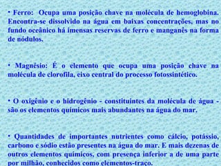Ferro:  Ocupa uma posição chave na molécula de hemoglobina. Encontra-se dissolvido na água em baixas concentrações, mas no fundo oceânico há imensas reservas de ferro e manganês na forma de nódulos. Magnésio: É o elemento que ocupa uma posição chave na molécula de clorofila, eixo central do processo fotossintético.   O oxigênio e o hidrogênio - constituintes da molécula de água - são os elementos químicos mais abundantes na água do mar.  Quantidades de importantes nutrientes como cálcio, potássio, carbono e sódio estão presentes na água do mar. E mais dezenas de outros elementos químicos, com presença inferior a de uma parte por milhão, conhecidos como elementos-traço. 