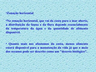 Zonação horizontal Na zonação horizontal, que vai da costa para o mar aberto, a distribuição da fauna e da flora depende essencialmente da temperatura da água e da quantidade de alimento disponível. Quanto mais nos afastamos da costa, menos alimento estará disponível para a manutenção da vida já que o meio dos oceanos pode ser descrito como um "deserto biológico". 