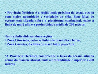Província Nerítica: é a região mais próxima da costa, a zona com maior quantidade e variedade de vida. Essa faixa do oceano está situada sobre a plataforma continental, entre a linha de maré alta e a profundidade média de 200 metros.  Esta subdividida em duas regiões: Zona Litorânea, entre as linhas de maré alta e baixa; Zona Costeira, da linha de maré baixa para fora. A Província Oceânica compreende a faixa do oceano situada acima da planície abissal, onde a profundidade é superior a 200 metros.  