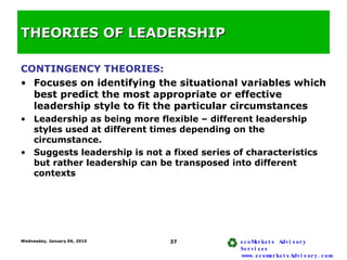 THEORIES OF LEADERSHIP <ul><li>CONTINGENCY THEORIES: </li></ul><ul><li>Focuses on identifying the situational variables wh...
