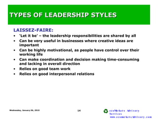 TYPES OF LEADERSHIP STYLES <ul><li>LAISSEZ-FAIRE: </li></ul><ul><li>‘ Let it be’ – the leadership responsibilities are sha...