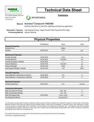 Technical Data Sheet
4917 Golden Parkway, Suite 300 Preliminary
Buford, GA 30518
770-237-2311
Material: Ecomass
®
Compound 1700CO93
Nontoxic alternative to Lead (Pb), weighting and balancing applications
Description / Features: High Specific Gravity, Copper Powder Filled Polyamide (PA), Rigid
Processing Method: Injection Molding
Physical Properties
Test Method Value Units
Physical Properties
Product Form Pellets
Density ASTM D792 5.70 g/cc
Mechanical Properties
Tensile Strength ASTM D638 6,500 psi
Tensile Modulus ASTM D638 1,400,000 psi
Tensile Elongation at Break ASTM D638 < 1 %
Flexural Modulus ASTM D790 1,300,000 psi
Flexural Strength ASTM D790 9,500 psi
Izod Impact Strength, notched ASTM D256 1.25 ft-lb/in
Thermal Properties
Heat Deflection Temperature at 66 psi ASTM D648 318 °F
Heat Deflection Temperature at 264 psi ASTM D648 311 °F
Electrical Properties
Surface Resistivity ASTM D257 0.21 ohms/sq
Processing Information
Melt Temperature Range 400 - 490 °F
Mold Temperature Range 135 - 180 °F
Mold Shrinkage Rate ASTM D955 0.005 - 0.006 in/in
Pre-Drying Conditions 4 hrs @ 165°F
Ecomass® Compounds are manufactured by Technical Polymers under license from Ecomass Technologies
Ecomass® is a registered trademark
The information provided above is based on laboratory testing using test methods indicated and is believed to represent nominal results of those tests.
Because conditions under which this material may be processed, tested or used cannot be anticipated, no warranty is given, either expressed or implied,
as to the accuracy or reproducibility of this information or for the fitness of this material for any particular use. This material is sold with the express
understanding that purchasers, processors or other users of this material have sole responsibility, through performance of their own testing, to determine
the suitability of this material for any particular use.
technical
polymers
 