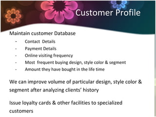Customer Profile
Maintain customer Database
- Contact Details
- Payment Details
- Online visiting frequency
- Most frequent buying design, style color & segment
- Amount they have bought in the life time
We can improve volume of particular design, style color &
segment after analyzing clients’ history
Issue loyalty cards & other facilities to specialized
customers
 