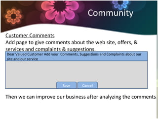 Community
Customer Comments
Add page to give comments about the web site, offers, &
services and complaints & suggestions.
Then we can improve our business after analyzing the comments
Dear Valued Customer Add your Comments, Suggestions and Complaints about our
site and our service
CancelSave
 