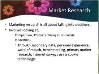 Market Research
• Marketing research is all about falling into decisions.
• Involves looking at,
Competition , Products, Pricing Functionality
Innovation .
• Through secondary data, personal experience,
word of mouth, benchmarking, primary market
research, internet surveys using cookie
technology.
 