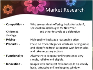 • Competition - Who are our rivals offering frocks for ladies?,
seasonal breakthroughs for New Year,
Christmas and other festivals as a defensive
strategy.
• Pricing - High quality frocks at a reasonable price
• Products - Focus on frock categories which are selling more
and identifying frock categories with lower sales
and take necessary actions.
• Functionality - Always try to keep our online presence very
simple, reliable and eligible.
• Innovation - Images with our latest fashion trends on weekly
basis, attractive online shopping window.
Market Research
 