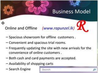 Business Model

Online and Offline (www.rapunzel.lk) R
– Spacious showroom for offline customers .
– Convenient and spacious trial rooms.
– Frequently updating the site with new arrivals for the
convenience of online customers .
– Both cash and card payments are accepted.
– Availability of shopping carts
– Search Engine
 