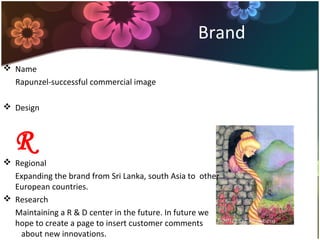 Brand
 Name
Rapunzel-successful commercial image
 Design
R
 Regional
Expanding the brand from Sri Lanka, south Asia to other
European countries.
 Research
Maintaining a R & D center in the future. In future we
hope to create a page to insert customer comments
about new innovations.
 