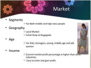 Market
• Segments
o For Both middle and high class people
• Geography
o Local Market
o Initial Shop at Nugegoda
• Age
o For Kids, teenagers, young, middle age and old
women
• Income
o Current market profit percentage is higher than other
industries.
o Easy to enter and gain profit
 