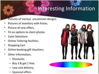 Interesting Information
• Pictures of Various uncommon designs.
• Pictures of Jewellary with frocks.
• Picture of new offers,
• Fit on options to client photos
• Color Selections
• Online Tailoring facilities.
• Shopping Cart
• Online booking gift Vouchers.
• Other Information,
– Discounts.
– Buy 3 & get 1 free.
– Low cost delivery.
– Seasonal offers.
 