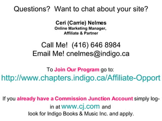 Questions?  Want to chat about your site? Ceri (Carrie) Nelmes Online Marketing Manager,  Affiliate & Partner Call Me!  (416) 646 8984 Email Me! cnelmes@indigo.ca To  Join Our Program  go to:  http://www.chapters.indigo.ca/Affiliate-Opportunities/AFF1-art.html   If you  already have a Commission Junction Account  simply log-in at  www.cj.com   and  look for Indigo Books & Music Inc. and apply. 