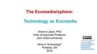 The Ecomedia/sphere:
Technology as Ecomedia
Antonio López, PhD
Chair & Associate Professor
John Cabot University
What is Technology?
Portland, OR
2019
This work is licensed
under a Creative
Commons Attribution-
NonCommercial-
ShareAlike 4.0
International License.
 